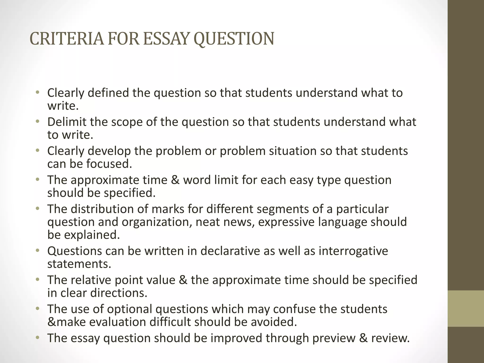 CRITERIAFORESSAYQUESTION
• Clearly defined the question so that students understand what to
write.
• Delimit the scope of the question so that students understand what
to write.
• Clearly develop the problem or problem situation so that students
can be focused.
• The approximate time & word limit for each easy type question
should be specified.
• The distribution of marks for different segments of a particular
question and organization, neat news, expressive language should
be explained.
• Questions can be written in declarative as well as interrogative
statements.
• The relative point value & the approximate time should be specified
in clear directions.
• The use of optional questions which may confuse the students
&make evaluation difficult should be avoided.
• The essay question should be improved through preview & review.
 