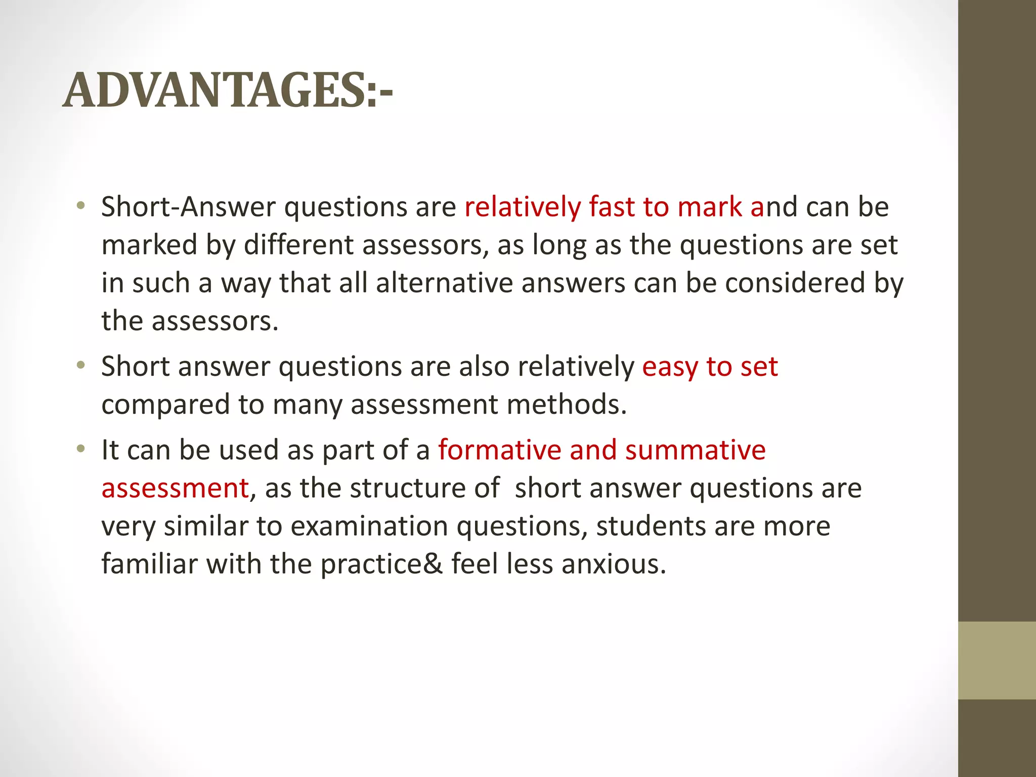 ADVANTAGES:-
• Short-Answer questions are relatively fast to mark and can be
marked by different assessors, as long as the questions are set
in such a way that all alternative answers can be considered by
the assessors.
• Short answer questions are also relatively easy to set
compared to many assessment methods.
• It can be used as part of a formative and summative
assessment, as the structure of short answer questions are
very similar to examination questions, students are more
familiar with the practice& feel less anxious.
 