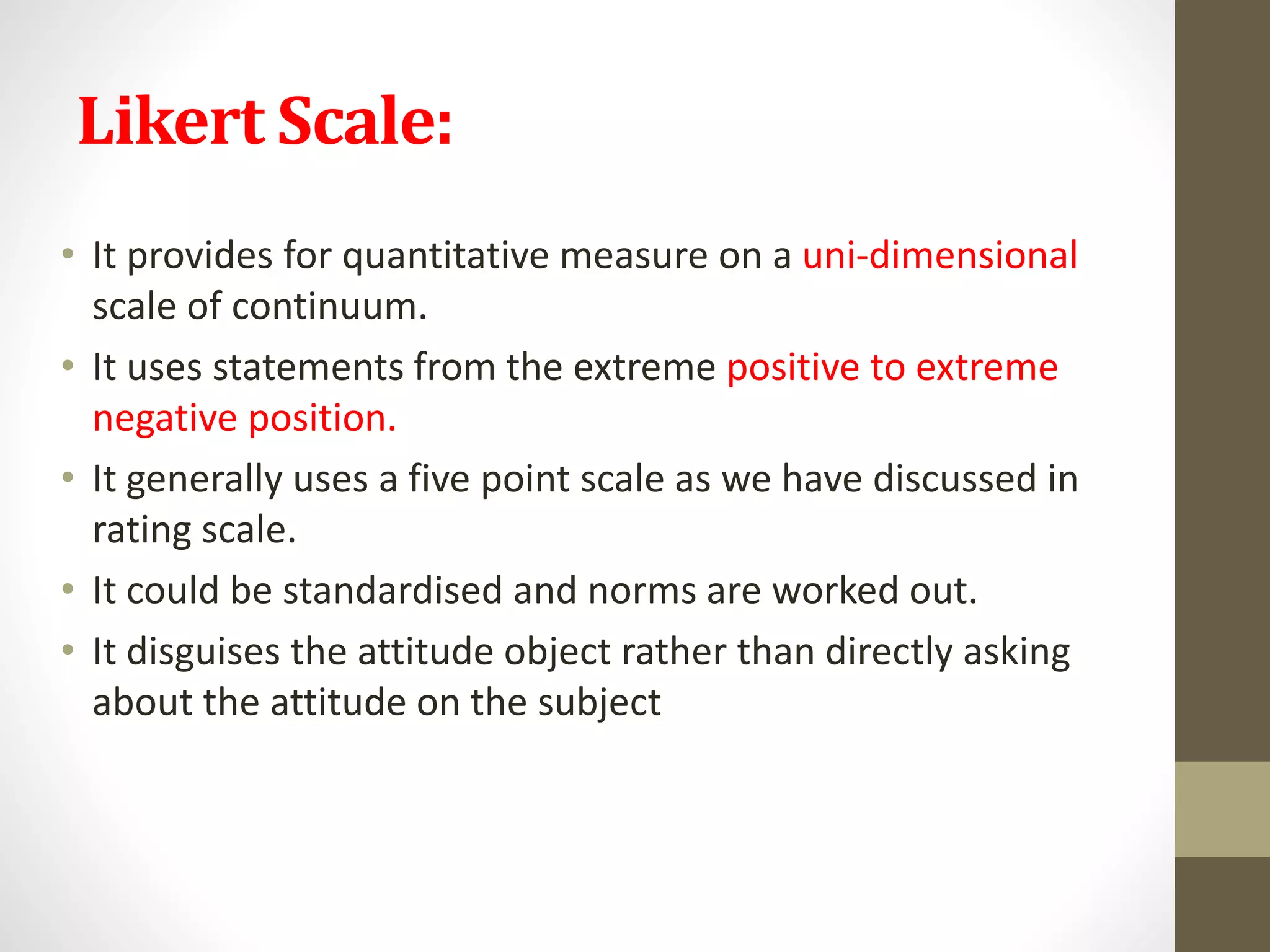 Likert Scale:
• It provides for quantitative measure on a uni-dimensional
scale of continuum.
• It uses statements from the extreme positive to extreme
negative position.
• It generally uses a five point scale as we have discussed in
rating scale.
• It could be standardised and norms are worked out.
• It disguises the attitude object rather than directly asking
about the attitude on the subject
 