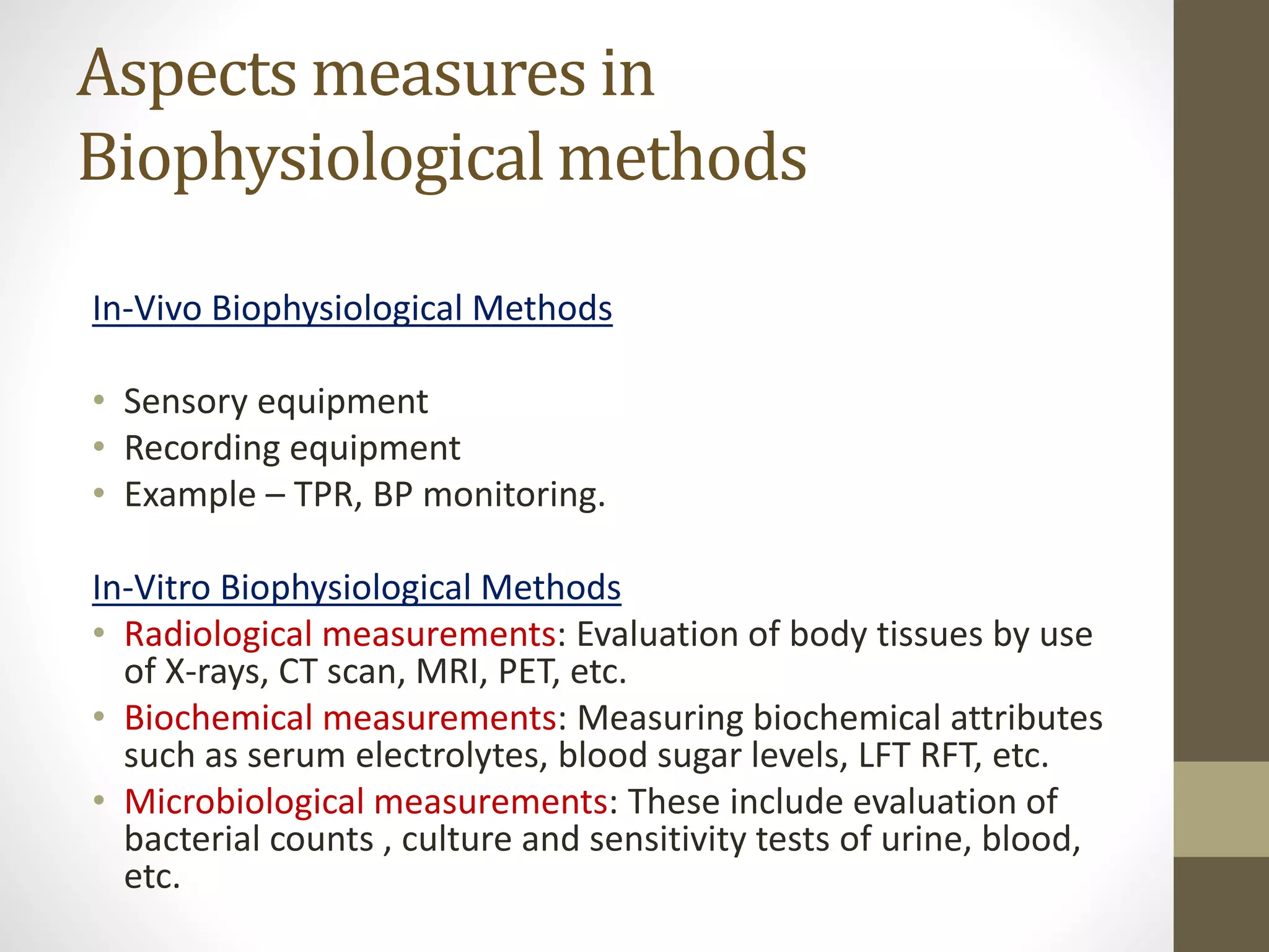 Aspects measures in
Biophysiological methods
In-Vivo Biophysiological Methods
• Sensory equipment
• Recording equipment
• Example – TPR, BP monitoring.
In-Vitro Biophysiological Methods
• Radiological measurements: Evaluation of body tissues by use
of X-rays, CT scan, MRI, PET, etc.
• Biochemical measurements: Measuring biochemical attributes
such as serum electrolytes, blood sugar levels, LFT RFT, etc.
• Microbiological measurements: These include evaluation of
bacterial counts , culture and sensitivity tests of urine, blood,
etc.
 
