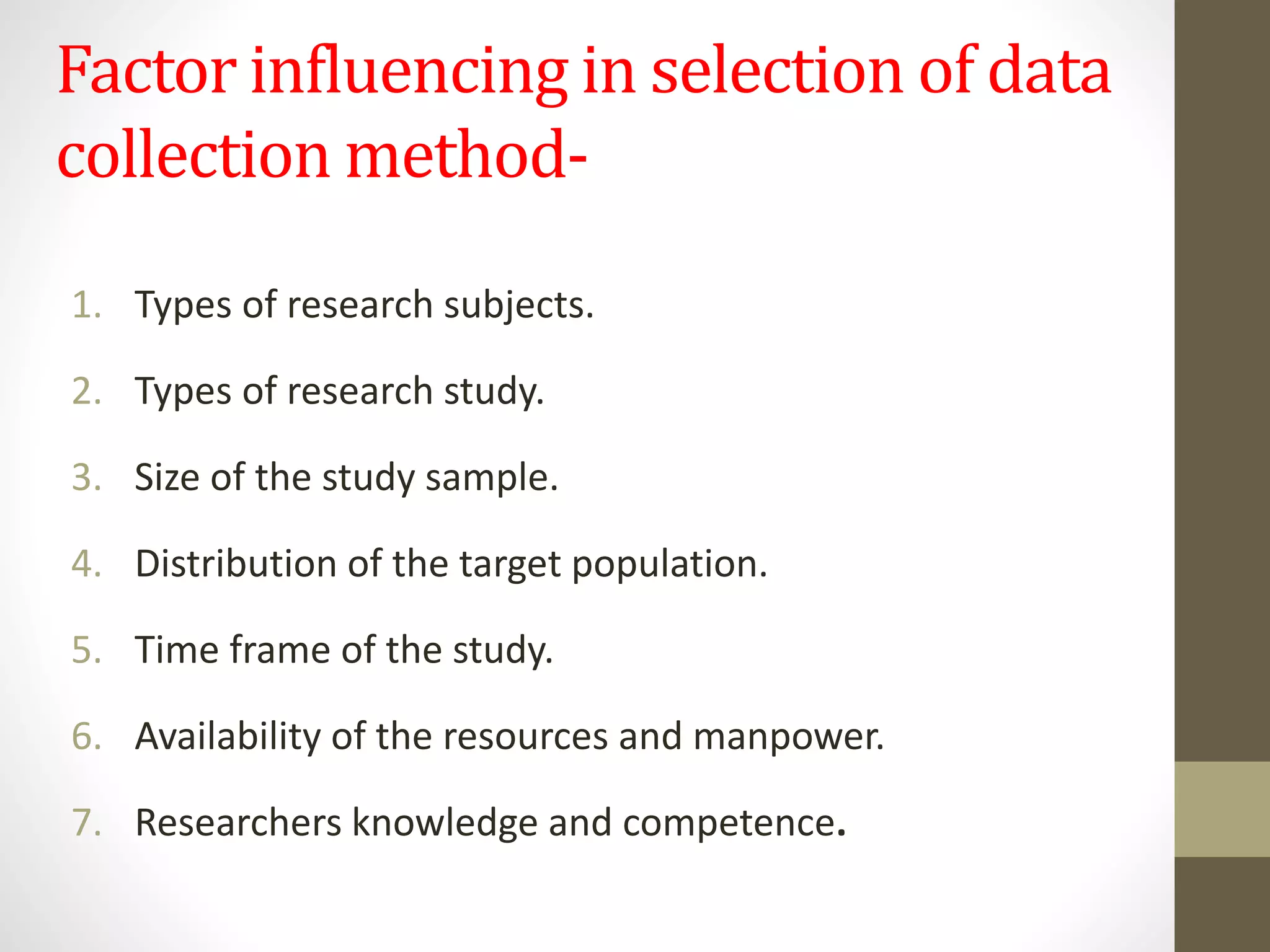 Factor influencing in selection of data
collection method-
1. Types of research subjects.
2. Types of research study.
3. Size of the study sample.
4. Distribution of the target population.
5. Time frame of the study.
6. Availability of the resources and manpower.
7. Researchers knowledge and competence.
 