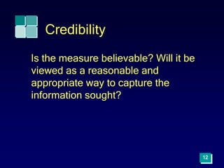 12
Credibility
Is the measure believable? Will it be
viewed as a reasonable and
appropriate way to capture the
information sought?
 