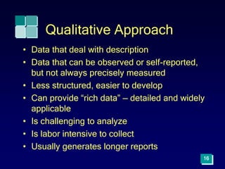 16
Qualitative Approach
• Data that deal with description
• Data that can be observed or self-reported,
but not always precisely measured
• Less structured, easier to develop
• Can provide “rich data” — detailed and widely
applicable
• Is challenging to analyze
• Is labor intensive to collect
• Usually generates longer reports
 