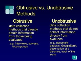 Obtrusive vs. Unobtrusive
Methods
Obtrusive
data collection
methods that directly
obtain information
from those being
evaluated
e.g. interviews, surveys,
focus groups
Unobtrusive
data collection
methods that do not
collect information
directly from
evaluees
e.g., document
analysis, GoogleEarth,
observation at a
distance, trash of the
stars
18
 