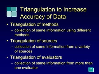 Triangulation to Increase
Accuracy of Data
• Triangulation of methods
– collection of same information using different
methods
• Triangulation of sources
– collection of same information from a variety
of sources
• Triangulation of evaluators
– collection of same information from more than
one evaluator 20
 