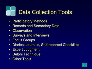 21
Data Collection Tools
• Participatory Methods
• Records and Secondary Data
• Observation
• Surveys and Interviews
• Focus Groups
• Diaries, Journals, Self-reported Checklists
• Expert Judgment
• Delphi Technique
• Other Tools
 