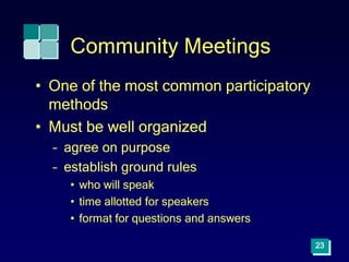 Community Meetings
• One of the most common participatory
methods
• Must be well organized
– agree on purpose
– establish ground rules
• who will speak
• time allotted for speakers
• format for questions and answers
23
 