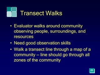 Transect Walks
• Evaluator walks around community
observing people, surroundings, and
resources
• Need good observation skills
• Walk a transect line through a map of a
community — line should go through all
zones of the community
25
 