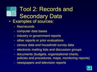 26
Tool 2: Records and
Secondary Data
• Examples of sources:
– files/records
– computer data bases
– industry or government reports
– other reports or prior evaluations
– census data and household survey data
– electronic mailing lists and discussion groups
– documents (budgets, organizational charts,
policies and procedures, maps, monitoring reports)
– newspapers and television reports
 