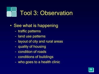 29
Tool 3: Observation
• See what is happening
– traffic patterns
– land use patterns
– layout of city and rural areas
– quality of housing
– condition of roads
– conditions of buildings
– who goes to a health clinic
 