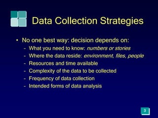 3
Data Collection Strategies
• No one best way: decision depends on:
– What you need to know: numbers or stories
– Where the data reside: environment, files, people
– Resources and time available
– Complexity of the data to be collected
– Frequency of data collection
– Intended forms of data analysis
 