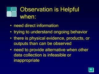 Observation is Helpful
when:
• need direct information
• trying to understand ongoing behavior
• there is physical evidence, products, or
outputs than can be observed
• need to provide alternative when other
data collection is infeasible or
inappropriate
30
 