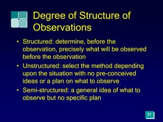 Degree of Structure of
Observations
• Structured: determine, before the
observation, precisely what will be observed
before the observation
• Unstructured: select the method depending
upon the situation with no pre-conceived
ideas or a plan on what to observe
• Semi-structured: a general idea of what to
observe but no specific plan
31
 