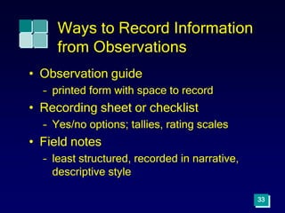 Ways to Record Information
from Observations
• Observation guide
– printed form with space to record
• Recording sheet or checklist
– Yes/no options; tallies, rating scales
• Field notes
– least structured, recorded in narrative,
descriptive style
33
 