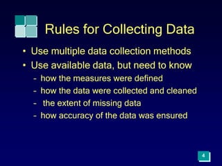 4
Rules for Collecting Data
• Use multiple data collection methods
• Use available data, but need to know
– how the measures were defined
– how the data were collected and cleaned
– the extent of missing data
– how accuracy of the data was ensured
 