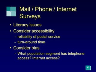 40
Mail / Phone / Internet
Surveys
• Literacy issues
• Consider accessibility
– reliability of postal service
– turn-around time
• Consider bias
– What population segment has telephone
access? Internet access?
 