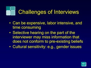 43
Challenges of Interviews
• Can be expensive, labor intensive, and
time consuming
• Selective hearing on the part of the
interviewer may miss information that
does not conform to pre-existing beliefs
• Cultural sensitivity: e.g., gender issues
 