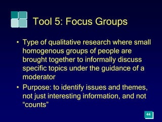 44
Tool 5: Focus Groups
• Type of qualitative research where small
homogenous groups of people are
brought together to informally discuss
specific topics under the guidance of a
moderator
• Purpose: to identify issues and themes,
not just interesting information, and not
“counts”
 