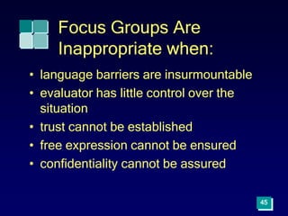 Focus Groups Are
Inappropriate when:
• language barriers are insurmountable
• evaluator has little control over the
situation
• trust cannot be established
• free expression cannot be ensured
• confidentiality cannot be assured
45
 