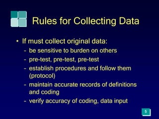 5
Rules for Collecting Data
• If must collect original data:
– be sensitive to burden on others
– pre-test, pre-test, pre-test
– establish procedures and follow them
(protocol)
– maintain accurate records of definitions
and coding
– verify accuracy of coding, data input
 