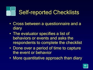 50
Self-reported Checklists
• Cross between a questionnaire and a
diary
• The evaluator specifies a list of
behaviors or events and asks the
respondents to complete the checklist
• Done over a period of time to capture
the event or behavior
• More quantitative approach than diary
 
