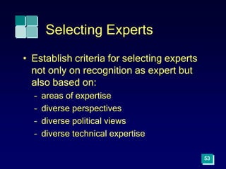 53
Selecting Experts
• Establish criteria for selecting experts
not only on recognition as expert but
also based on:
– areas of expertise
– diverse perspectives
– diverse political views
– diverse technical expertise
 
