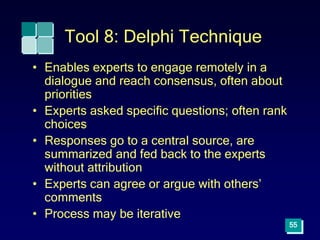 55
Tool 8: Delphi Technique
• Enables experts to engage remotely in a
dialogue and reach consensus, often about
priorities
• Experts asked specific questions; often rank
choices
• Responses go to a central source, are
summarized and fed back to the experts
without attribution
• Experts can agree or argue with others’
comments
• Process may be iterative
 