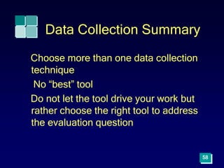 58
Data Collection Summary
Choose more than one data collection
technique
No “best” tool
Do not let the tool drive your work but
rather choose the right tool to address
the evaluation question
 