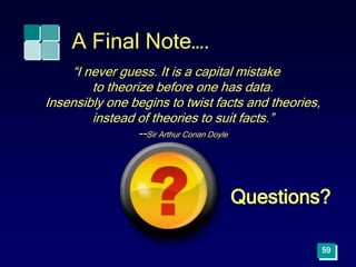 A Final Note….
“I never guess. It is a capital mistake
to theorize before one has data.
Insensibly one begins to twist facts and theories,
instead of theories to suit facts.”
--Sir Arthur Conan Doyle
59
Questions?
 