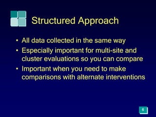 6
Structured Approach
• All data collected in the same way
• Especially important for multi-site and
cluster evaluations so you can compare
• Important when you need to make
comparisons with alternate interventions
 