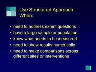7
Use Structured Approach
When:
• need to address extent questions
• have a large sample or population
• know what needs to be measured
• need to show results numerically
• need to make comparisons across
different sites or interventions
 