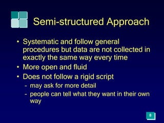 8
Semi-structured Approach
• Systematic and follow general
procedures but data are not collected in
exactly the same way every time
• More open and fluid
• Does not follow a rigid script
– may ask for more detail
– people can tell what they want in their own
way
 