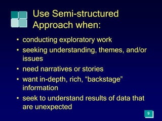 9
Use Semi-structured
Approach when:
• conducting exploratory work
• seeking understanding, themes, and/or
issues
• need narratives or stories
• want in-depth, rich, “backstage”
information
• seek to understand results of data that
are unexpected
 