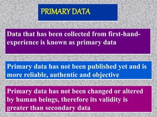 Data that has been collected from first-hand-
experience is known as primary data
Primary data has not been changed or altered
by human beings, therefore its validity is
greater than secondary data
Primary data has not been published yet and is
more reliable, authentic and objective
PRIMARY DATA
 