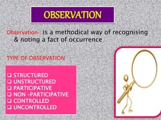 Observation-: is a methodical way of recognising
& noting a fact of occurrence
TYPE OF OBSERVATION
 STRUCTURED
 UNSTRUCTURED
 PARTICIPATIVE
 NON –PARTICIPATIVE
 CONTROLLED
 UNCONTROLLED
 