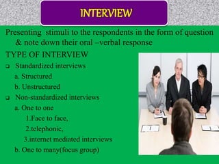 Presenting stimuli to the respondents in the form of question
& note down their oral –verbal response
TYPE OF INTERVIEW
 Standardized interviews
a. Structured
b. Unstructured
 Non-standardized interviews
a. One to one
1.Face to face,
2.telephonic,
3.internet mediated interviews
b. One to many(focus group)
 