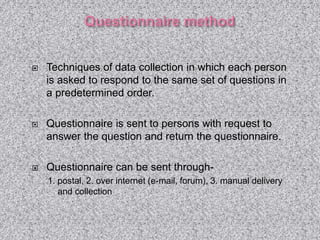  Techniques of data collection in which each person
is asked to respond to the same set of questions in
a predetermined order.
 Questionnaire is sent to persons with request to
answer the question and return the questionnaire.
 Questionnaire can be sent through-
1. postal, 2. over internet (e-mail, forum), 3. manual delivery
and collection
 