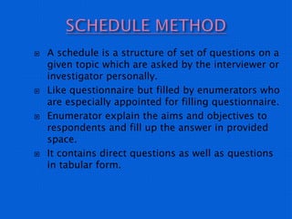  A schedule is a structure of set of questions on a
given topic which are asked by the interviewer or
investigator personally.
 Like questionnaire but filled by enumerators who
are especially appointed for filling questionnaire.
 Enumerator explain the aims and objectives to
respondents and fill up the answer in provided
space.
 It contains direct questions as well as questions
in tabular form.
 