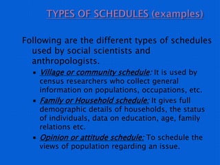 Following are the different types of schedules
used by social scientists and
anthropologists.
 Village or community schedule: It is used by
census researchers who collect general
information on populations, occupations, etc.
 Family or Household schedule: It gives full
demographic details of households, the status
of individuals, data on education, age, family
relations etc.
 Opinion or attitude schedule: To schedule the
views of population regarding an issue.
 