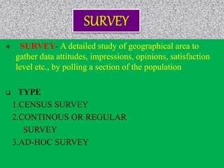  SURVEY- A detailed study of geographical area to
gather data attitudes, impressions, opinions, satisfaction
level etc., by polling a section of the population
 TYPE
1.CENSUS SURVEY
2.CONTINOUS OR REGULAR
SURVEY
3.AD-HOC SURVEY
 