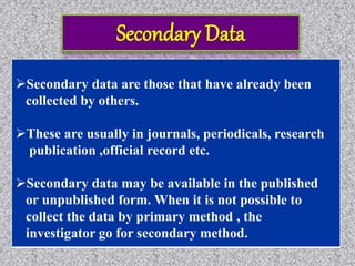 Secondary data are those that have already been
collected by others.
These are usually in journals, periodicals, research
publication ,official record etc.
Secondary data may be available in the published
or unpublished form. When it is not possible to
collect the data by primary method , the
investigator go for secondary method.
 