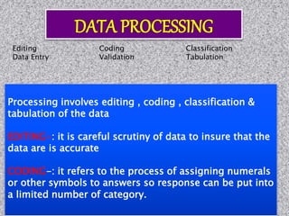 Processing involves editing , coding , classification &
tabulation of the data
EDITING-: it is careful scrutiny of data to insure that the
data are is accurate
CODING-: it refers to the process of assigning numerals
or other symbols to answers so response can be put into
a limited number of category.
Editing Coding Classification
Data Entry Validation Tabulation
 