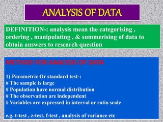 DEFINITION-: analysis mean the categorising ,
ordering , manipulating , & summerising of data to
obtain answers to research question
METHOD FOR ANALYSIS OF DATA
1) Parametric Or standard test-:
# The sample is large
# Population have normal distribution
# The observation are independent
# Variables are expressed in interval or ratio scale
e.g. t-test , z-test, f-test , analysis of variance etc
 