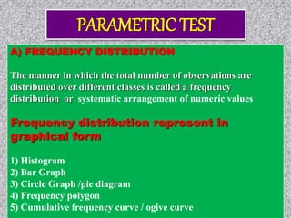 A) FREQUENCY DISTRIBUTION
The manner in which the total number of observations are
distributed over different classes is called a frequency
distribution or systematic arrangement of numeric values
Frequency distribution represent in
graphical form
1) Histogram
2) Bar Graph
3) Circle Graph /pie diagram
4) Frequency polygon
5) Cumulative frequency curve / ogive curve
 