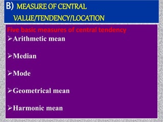 B) MEASURE OF CENTRAL
VALUE/TENDENCY/LOCATION
Five basic measures of central tendency
Arithmetic mean
Median
Mode
Geometrical mean
Harmonic mean
 