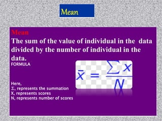 Mean
The sum of the value of individual in the data
divided by the number of individual in the
data.
FORMULA
Here,
∑, represents the summation
X, represents scores
N, represents number of scores
 