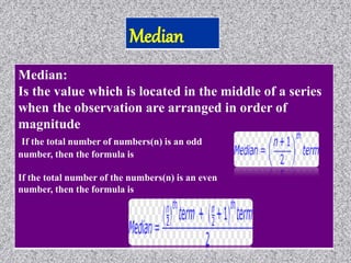 Median:
Is the value which is located in the middle of a series
when the observation are arranged in order of
magnitude
If the total number of numbers(n) is an odd
number, then the formula is
If the total number of the numbers(n) is an even
number, then the formula is
 