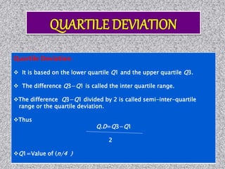 Quartile Deviation:
 It is based on the lower quartile Q1 and the upper quartile Q3.
 The difference Q3−Q1 is called the inter quartile range.
The difference Q3−Q1 divided by 2 is called semi-inter-quartile
range or the quartile deviation.
Thus
Q.D=Q3−Q1
2
Q1=Value of (n/4 )
 