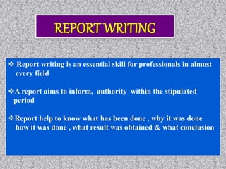  Report writing is an essential skill for professionals in almost
every field
A report aims to inform, authority within the stipulated
period
Report help to know what has been done , why it was done
how it was done , what result was obtained & what conclusion
 