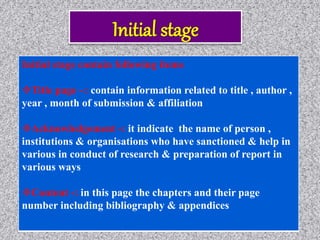 Initial stage contain following items
Title page –: contain information related to title , author ,
year , month of submission & affiliation
Acknowledgement -: it indicate the name of person ,
institutions & organisations who have sanctioned & help in
various in conduct of research & preparation of report in
various ways
Content -: in this page the chapters and their page
number including bibliography & appendices
 
